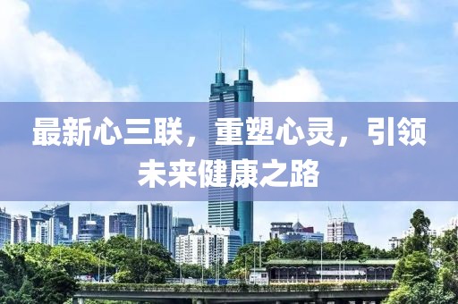 最新心三聯(lián),重塑心靈,引領(lǐng)未來健康之路
