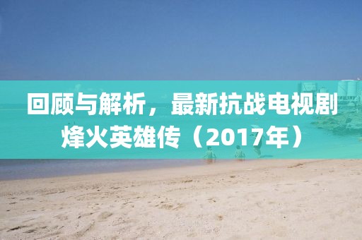 回顧與解析,最新抗戰(zhàn)電視劇烽火英雄傳(2017年)