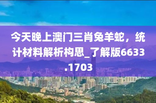 今天晚上澳門三肖兔羊蛇,統計材料解析構思_了解版6633.1703