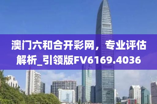 澳門六和合開彩網，專業評估解析_引領版FV6169.4036