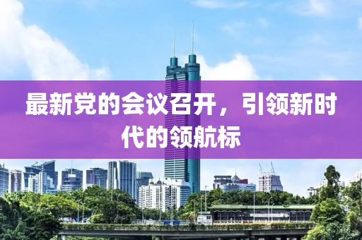 最新黨的會議召開,引領新時代的領航標