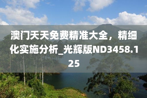 澳門天天免費(fèi)精準(zhǔn)大全,精細(xì)化實(shí)施分析_光輝版ND3458.125