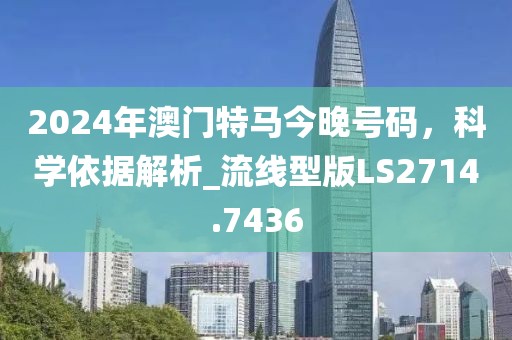 2024年澳門特馬今晚號碼,科學依據解析_流線型版LS2714.7436