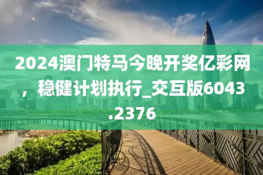 2024澳門特馬今晚開獎億彩網，穩健計劃執行_交互版6043.2376