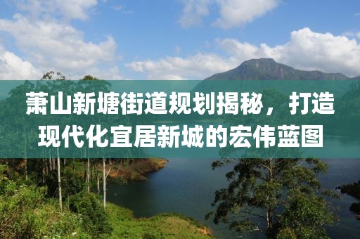 蕭山新塘街道規劃揭秘,打造現代化宜居新城的宏偉藍圖