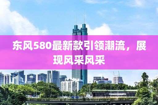 東風(fēng)580最新款引領(lǐng)潮流,展現(xiàn)風(fēng)采風(fēng)采