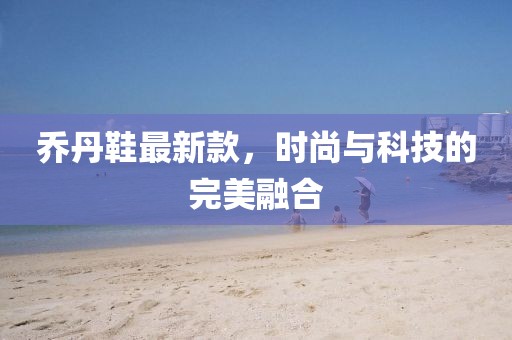 喬丹鞋最新款,時尚與科技的完美融合