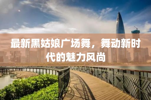 最新黑姑娘廣場舞，舞動新時代的魅力風(fēng)尚