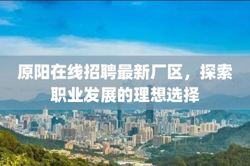 原陽在線招聘最新廠區(qū),探索職業(yè)發(fā)展的理想選擇