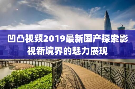 凹凸視頻2019最新國產探索影視新境界的魅力展現
