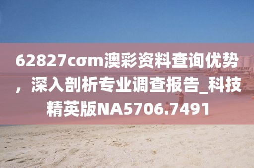 62827cσm澳彩資料查詢優(yōu)勢,深入剖析專業(yè)調(diào)查報告_科技精英版NA5706.7491