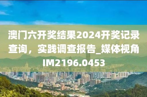 澳門六開獎結果2024開獎記錄查詢，實踐調查報告_媒體視角IM2196.0453