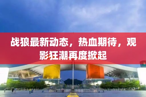 戰狼最新動態,熱血期待,觀影狂潮再度掀起