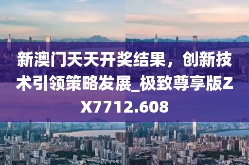 新澳門天天開獎結(jié)果,創(chuàng)新技術(shù)引領(lǐng)策略發(fā)展_極致尊享版ZX7712.608