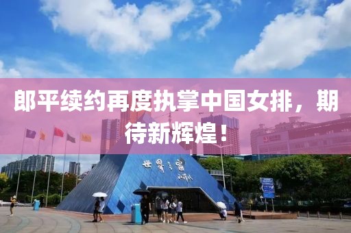 郎平續(xù)約再度執(zhí)掌中國女排,期待新輝煌!
