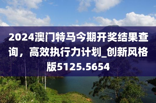 2024澳門特馬今期開獎結果查詢,高效執行力計劃_創新風格版5125.5654