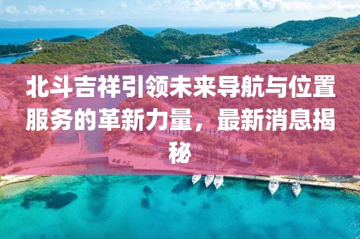 北斗吉祥引領未來導航與位置服務的革新力量,最新消息揭秘