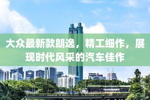 大眾最新款朗逸,精工細作,展現時代風采的汽車佳作