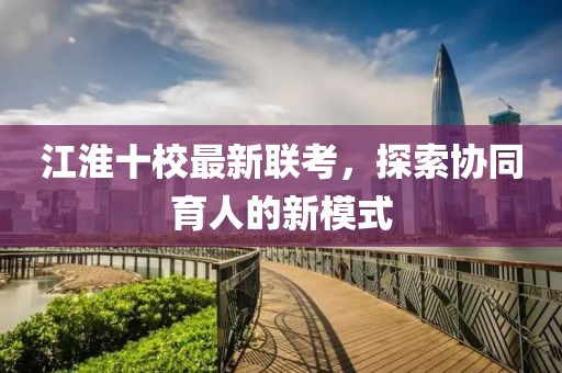 江淮十校最新聯考,探索協同育人的新模式