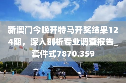 新澳門今晚開特馬開獎結果124期,深入剖析專業調查報告_套件式7870.359