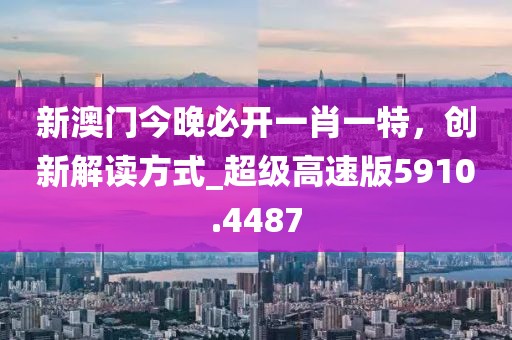新澳門今晚必開一肖一特,創新解讀方式_超級高速版5910.4487