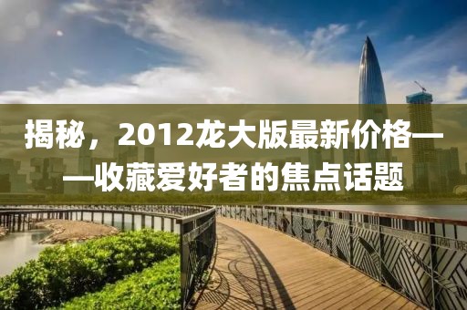 揭秘,2012龍大版最新價格——收藏愛好者的焦點話題