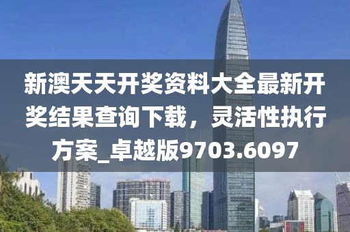新澳天天開獎資料大全最新開獎結果查詢下載,靈活性執行方案_卓越版9703.6097