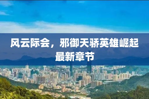 風云際會,邪御天驕英雄崛起最新章節