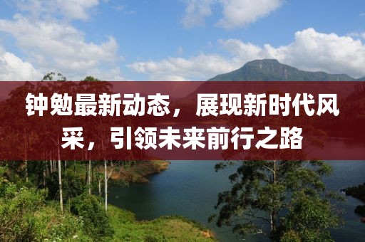 鐘勉最新動態(tài),展現(xiàn)新時代風采,引領(lǐng)未來前行之路
