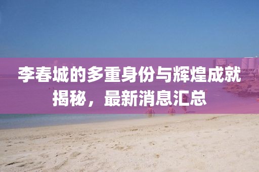 李春城的多重身份與輝煌成就揭秘,最新消息匯總