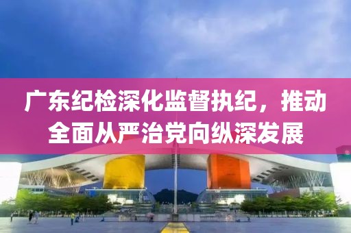 廣東紀(jì)檢深化監(jiān)督執(zhí)紀(jì),推動(dòng)全面從嚴(yán)治黨向縱深發(fā)展