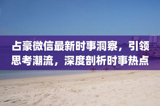 占豪微信最新時事洞察,引領思考潮流,深度剖析時事熱點