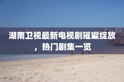 湖南衛視最新電視劇璀璨綻放,熱門劇集一覽