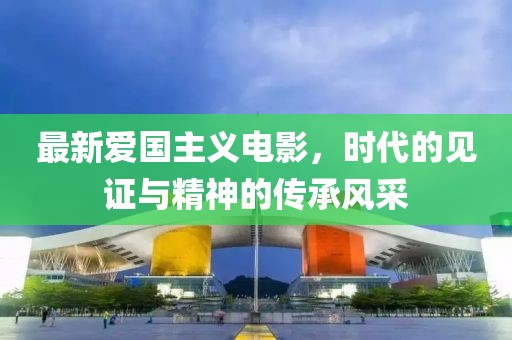 最新愛(ài)國(guó)主義電影,時(shí)代的見(jiàn)證與精神的傳承風(fēng)采