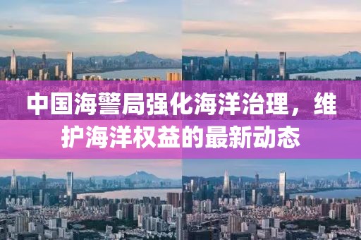 中國海警局強化海洋治理,維護海洋權益的最新動態