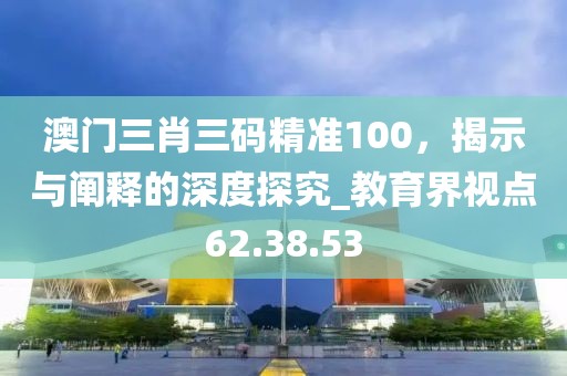 澳門(mén)三肖三碼精準(zhǔn)100,揭示與闡釋的深度探究_教育界視點(diǎn)62.38.53