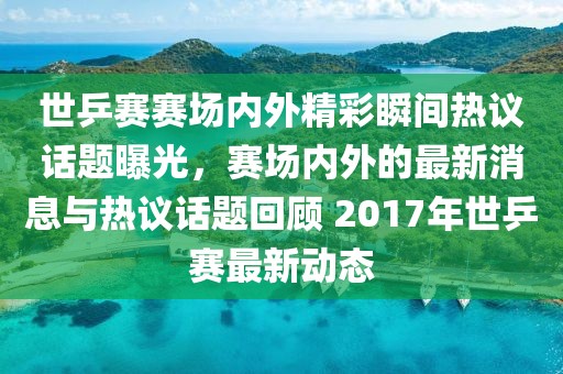 世乒賽賽場內外精彩瞬間熱議話題曝光,賽場內外的最新消息與熱議話題回顧 2017年世乒賽最新動態