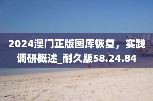 2024澳門正版圖庫恢復(fù)，實(shí)踐調(diào)研概述_耐久版58.24.84