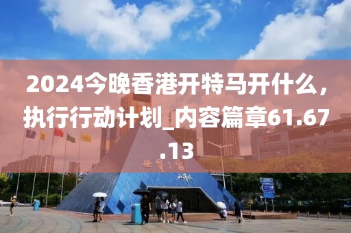2024今晚香港開特馬開什么,執行行動計劃_內容篇章61.67.13