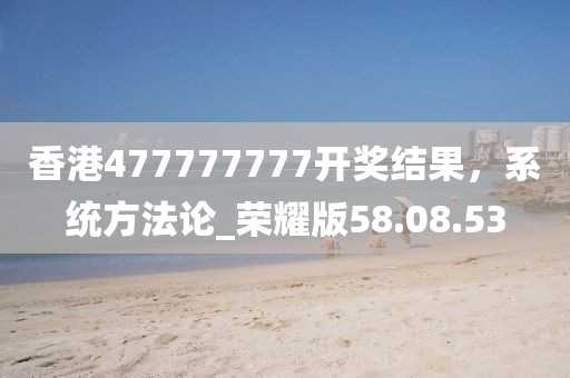 香港477777777開獎結果，系統方法論_榮耀版58.08.53