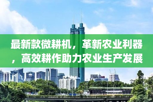 最新款微耕機，革新農業利器，高效耕作助力農業生產發展