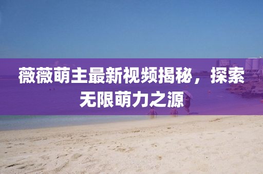 薇薇萌主最新視頻揭秘,探索無限萌力之源