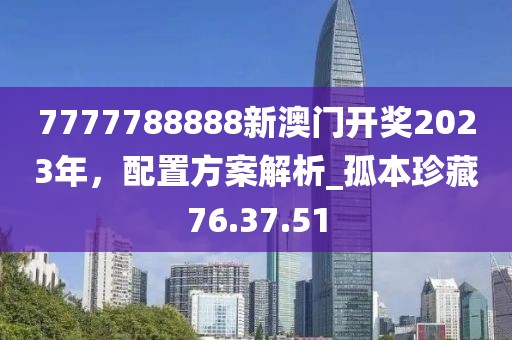 7777788888新澳門開獎2023年,配置方案解析_孤本珍藏76.37.51