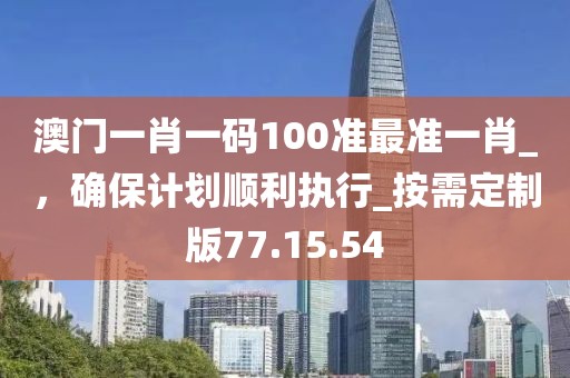澳門一肖一碼100準最準一肖_,確保計劃順利執行_按需定制版77.15.54