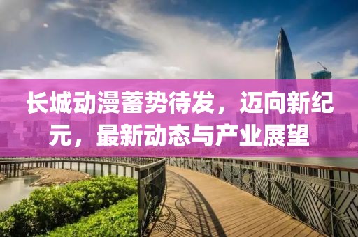 長城動漫蓄勢待發,邁向新紀元,最新動態與產業展望