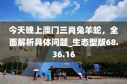 今天晚上澳門三肖兔羊蛇,全面解析具體問題_生態型版68.36.16