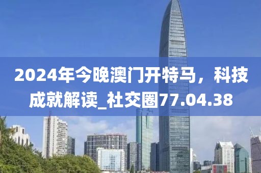 2024年今晚澳門開特馬,科技成就解讀_社交圈77.04.38