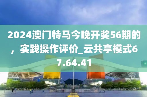 2024澳門特馬今晚開獎56期的,實踐操作評價_云共享模式67.64.41