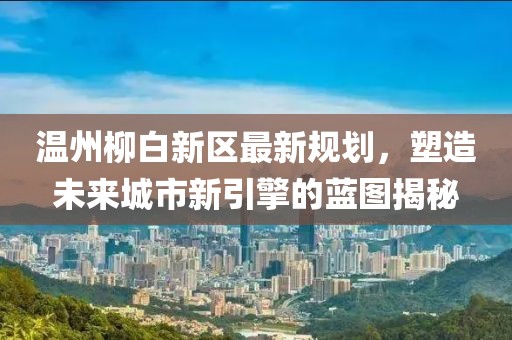 溫州柳白新區最新規劃,塑造未來城市新引擎的藍圖揭秘