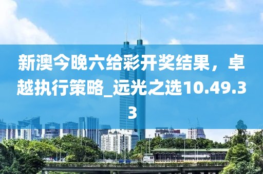 新澳今晚六給彩開獎結果,卓越執行策略_遠光之選10.49.33
